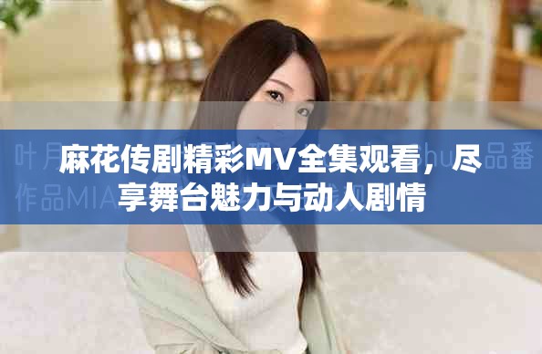 麻花传剧精彩MV全集观看，尽享舞台魅力与动人剧情
