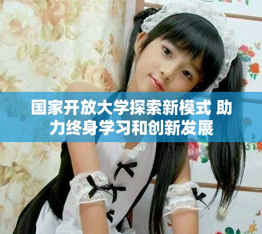 国家开放大学探索新模式 助力终身学习和创新发展