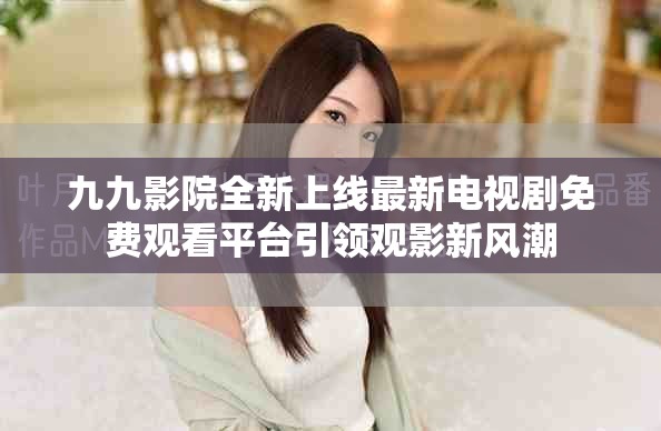 九九影院全新上线最新电视剧免费观看平台引领观影新风潮