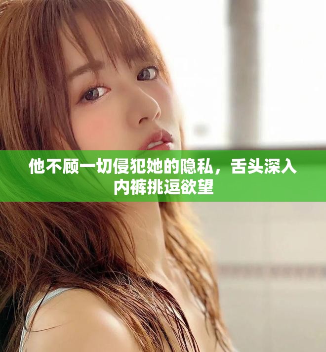 他不顾一切侵犯她的隐私，舌头深入内裤挑逗欲望