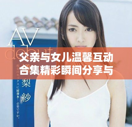 父亲与女儿温馨互动合集精彩瞬间分享与感悟