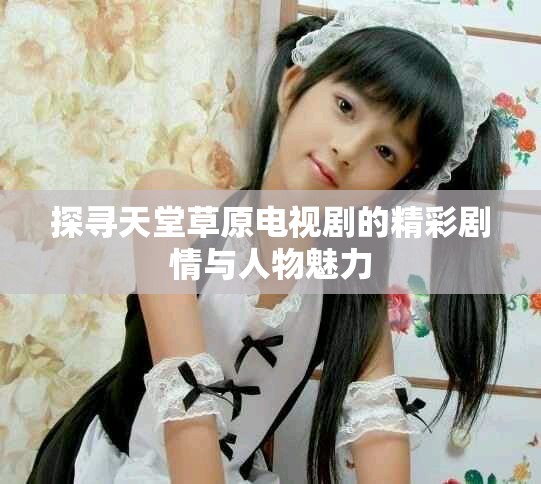 探寻天堂草原电视剧的精彩剧情与人物魅力