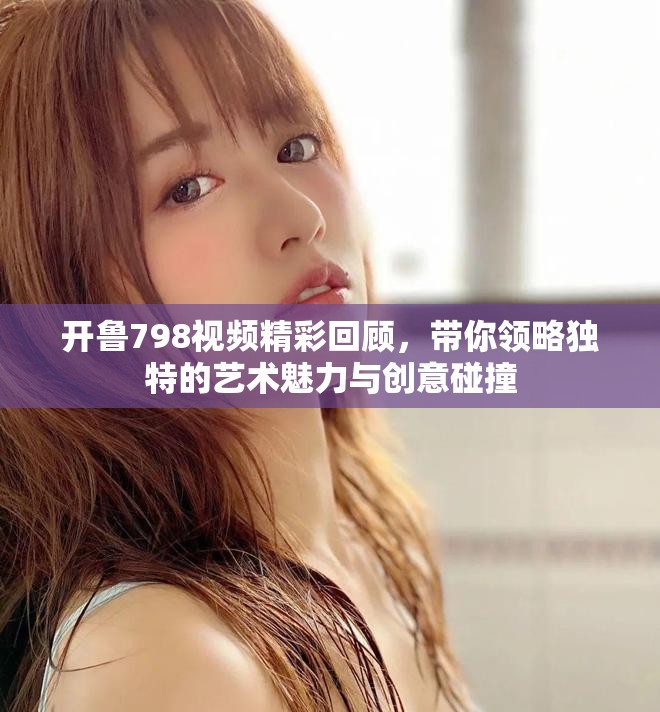 开鲁798视频精彩回顾，带你领略独特的艺术魅力与创意碰撞