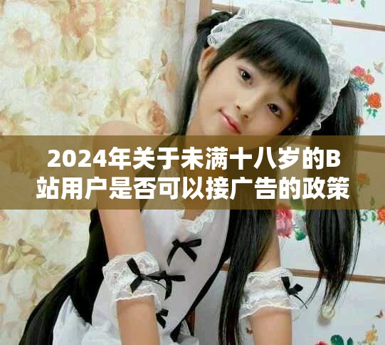 2024年关于未满十八岁的B站用户是否可以接广告的政策解读