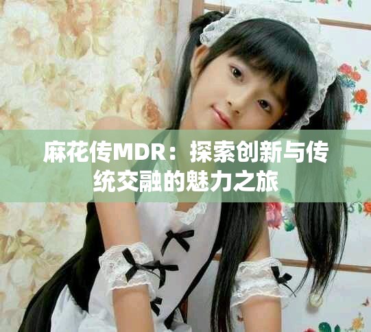 麻花传MDR：探索创新与传统交融的魅力之旅