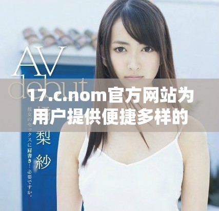 17.c.nom官方网站为用户提供便捷多样的在线服务和优质体验