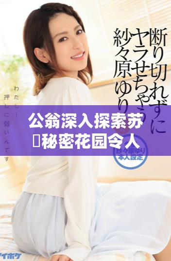 公翁深入探索苏玥秘密花园令人叹为观止的视频片段分享