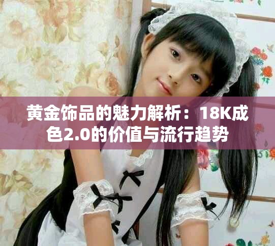 黄金饰品的魅力解析：18K成色2.0的价值与流行趋势