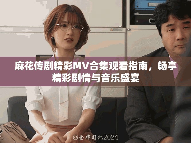 麻花传剧精彩MV合集观看指南,畅享精彩剧情与音乐盛宴 麻花传剧精彩MV合集观看指南,畅享精彩剧情与音乐盛宴