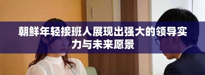朝鲜年轻接班人展现出强大的领导实力与未来愿景