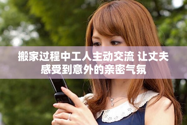 搬家过程中工人主动交流 让丈夫感受到意外的亲密气氛