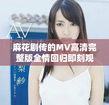 麻花剧传的MV高清完整版全情回归即刻观看体验