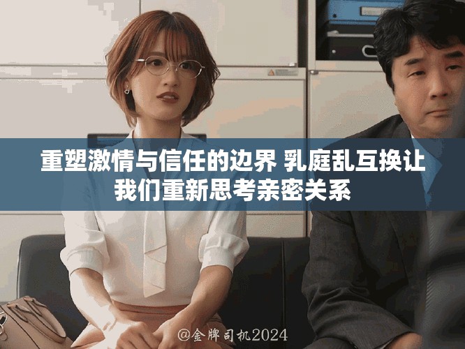 重塑激情与信任的边界 乳庭乱互换让我们重新思考亲密关系