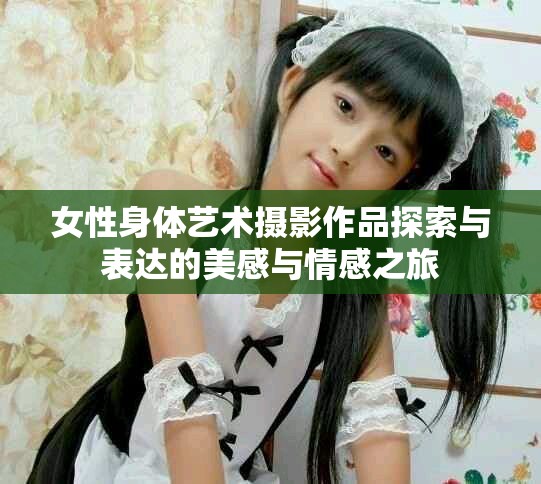 女性身体艺术摄影作品探索与表达的美感与情感之旅