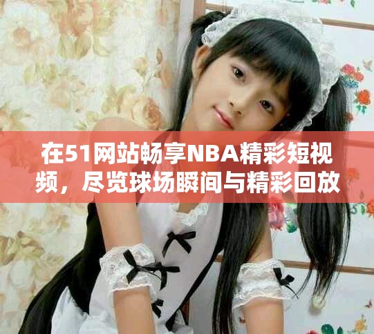在51网站畅享NBA精彩短视频,尽览球场瞬间与精彩回放 在51网站畅享NBA精彩短视频,尽览球场瞬间与精彩回放