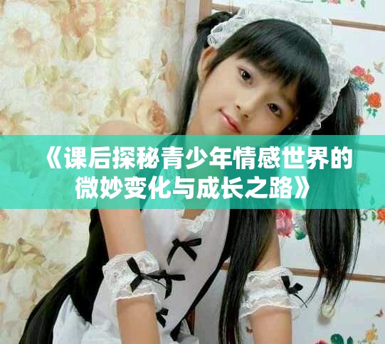 《课后探秘青少年情感世界的微妙变化与成长之路》