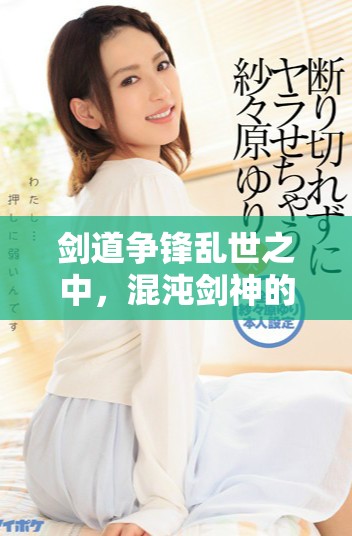 剑道争锋乱世之中，混沌剑神的传奇旅程揭秘