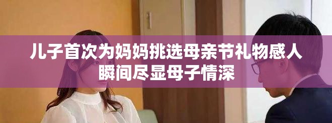 儿子首次为妈妈挑选母亲节礼物感人瞬间尽显母子情深
