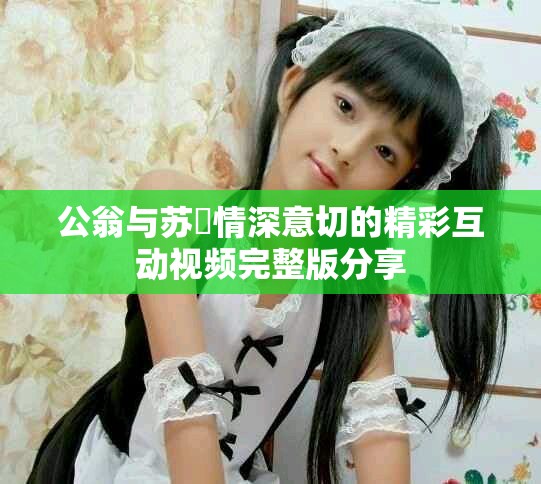公翁与苏玥情深意切的精彩互动视频完整版分享