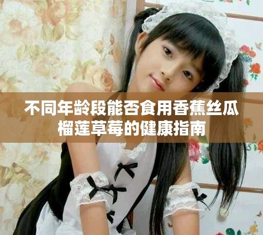 不同年龄段能否食用香蕉丝瓜榴莲草莓的健康指南
