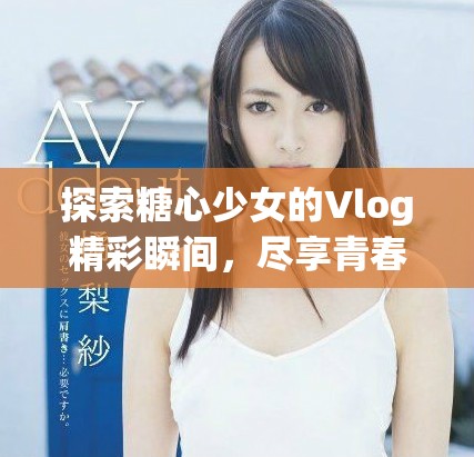 探索糖心少女的Vlog精彩瞬间，尽享青春日常生活