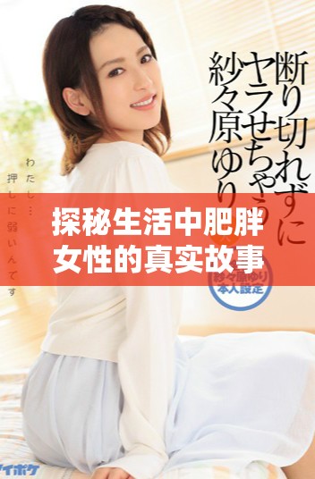 探秘生活中肥胖女性的真实故事与情感经历视频分享