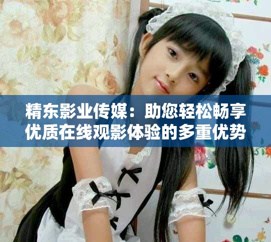 精东影业传媒：助您轻松畅享优质在线观影体验的多重优势