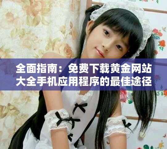 全面指南：免费下载黄金网站大全手机应用程序的最佳途径和方法