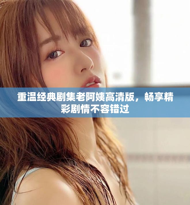 重温经典剧集老阿姨高清版，畅享精彩剧情不容错过