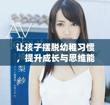 让孩子摆脱幼稚习惯，提升成长与思维能力的方法
