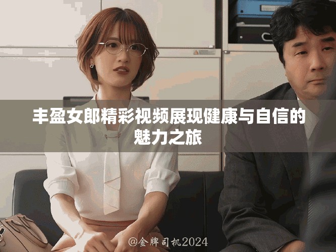 丰盈女郎精彩视频展现健康与自信的魅力之旅
