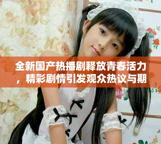 全新国产热播剧释放青春活力，精彩剧情引发观众热议与期待