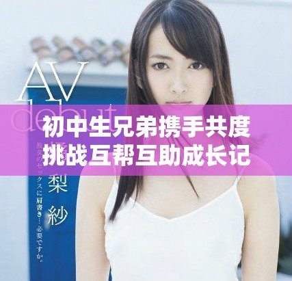 初中生兄弟携手共度挑战互帮互助成长记