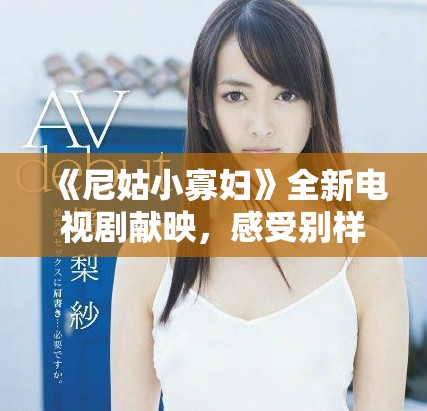 《尼姑小寡妇》全新电视剧献映，感受别样人生与爱恨情仇的交织