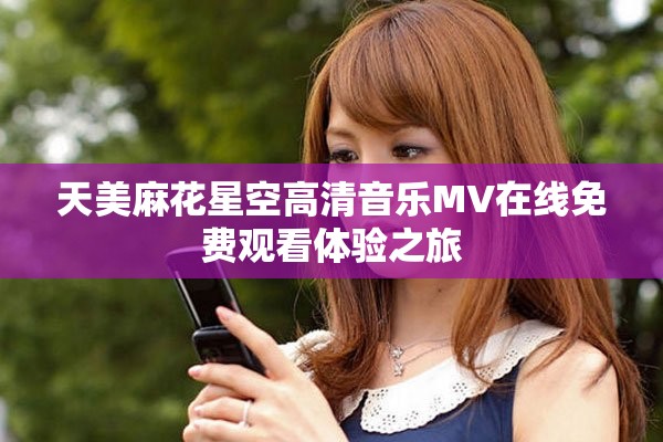 天美麻花星空高清音乐MV在线免费观看体验之旅 天美麻花星空高清音乐MV在线免费观看体验之旅