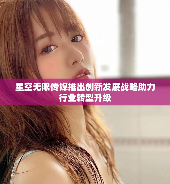 星空无限传媒推出创新发展战略助力行业转型升级