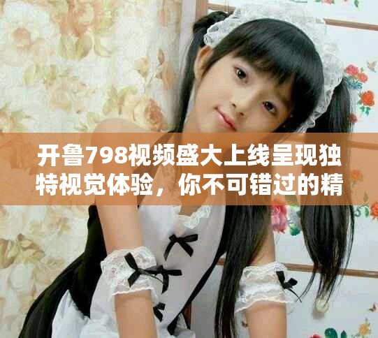 开鲁798视频盛大上线呈现独特视觉体验，你不可错过的精彩内容