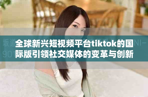 全球新兴短视频平台tiktok的国际版引领社交媒体的变革与创新