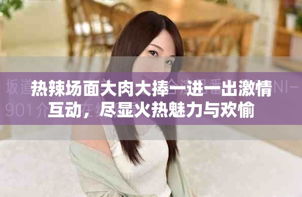 热辣场面大肉大捧一进一出激情互动，尽显火热魅力与欢愉