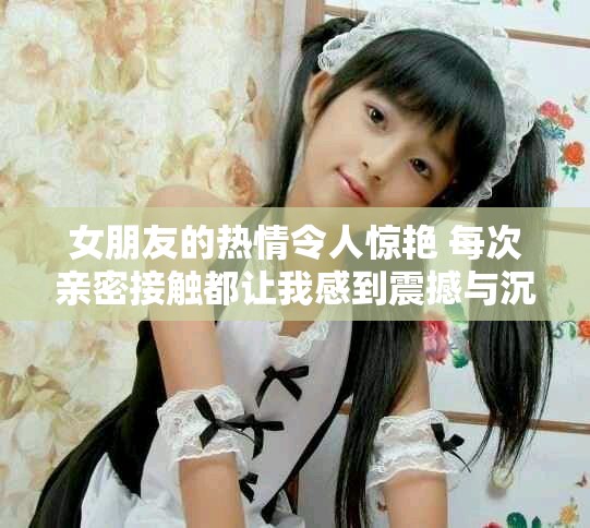 女朋友的热情令人惊艳 每次亲密接触都让我感到震撼与沉醉