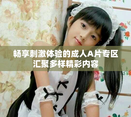 畅享刺激体验的成人A片专区汇聚多样精彩内容