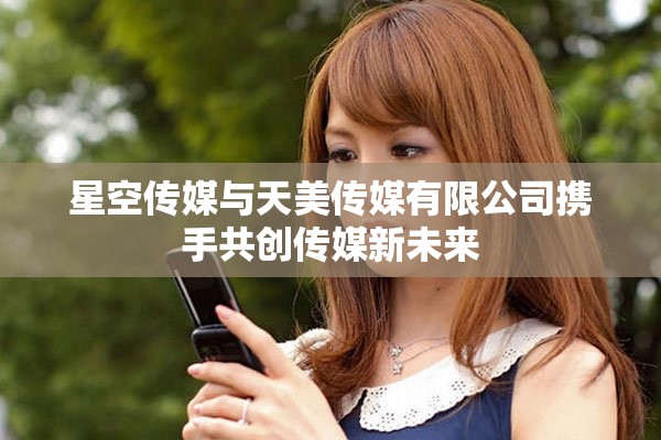 星空传媒与天美传媒有限公司携手共创传媒新未来