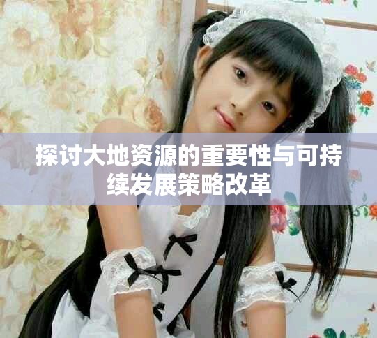 探讨大地资源的重要性与可持续发展策略改革