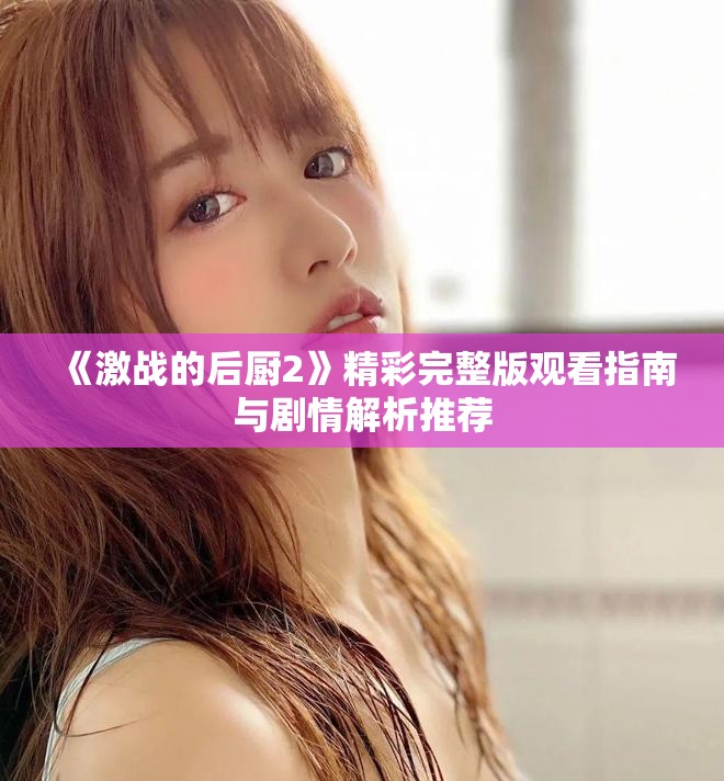 《激战的后厨2》精彩完整版观看指南与剧情解析推荐